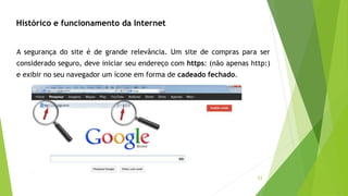 53
Histórico e funcionamento da Internet
A segurança do site é de grande relevância. Um site de compras para ser
considerado seguro, deve iniciar seu endereço com https: (não apenas http:)
e exibir no seu navegador um ícone em forma de cadeado fechado.
 
