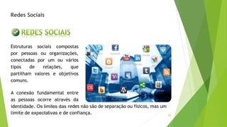 54
Redes Sociais
Estruturas sociais compostas
por pessoas ou organizações,
conectadas por um ou vários
tipos de relações, que
partilham valores e objetivos
comuns.
A conexão fundamental entre
as pessoas ocorre através da
identidade. Os limites das
limite de expectativas e de confiança.
redes não são de separação ou físicos, mas um
 