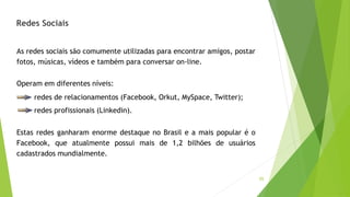 55
As redes sociais são comumente utilizadas para encontrar amigos, postar
fotos, músicas, vídeos e também para conversar on-line.
Operam em diferentes níveis:
redes de relacionamentos (Facebook, Orkut, MySpace, Twitter);
redes profissionais (Linkedin).
Estas redes ganharam enorme destaque no Brasil e a mais popular é o
Facebook, que atualmente possui mais de 1,2 bilhões de usuários
cadastrados mundialmente.
Redes Sociais
 