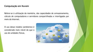 57
Refere-se à utilização da memória, das capacidades de armazenamento,
cálculo de computadores e servidores compartilhados e interligados por
meio da Internet.
O uso desse modelo (ambiente) é
considerado mais viável do que o
uso de unidades físicas.
Computação em Nuvem
 