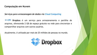 58
Dropbox é um serviço para armazenamento e partilha de
arquivos, oferecendo 2 GB de espaço gratuito na rede para sincronizar e
compartilhar arquivos com outros usuários.
Atualmente, é utilizado por mais de 25 milhões de pessoas no mundo.
Serviços para armazenagem de dados via Cloud Computing
Computação em Nuvem
 
