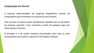 59
Computação em Nuvem
A empresa desenvolvedora do programa disponibiliza centrais de
computadores que armazenam os arquivos de seus clientes.
Uma vez que os arquivos sejam devidamente copiados para os servidores
da empresa, passarão a ficar acessíveis a partir de qualquer lugar que
tenha acesso à Internet.
O princípio é o de manter arquivos sincronizados entre dois ou mais
computadores que tenham o aplicativo do Dropbox instalado.
 