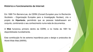 Em 1989 Tim Berners-Lee, da CERN (Conseil Européen pour la Recherche
Nucléaire - Organização Européia para a Investigação Nuclear), cria o
projeto de Hipertexto, permitindo que as pessoas trabalhassem em
conjunto, combinando o seu conhecimento numa rede de documentos.
A Web funcionou primeiro dentro da CERN, e no Verão de 1991 foi
disponibilizada mundialmente.
Esta contribuição foi de extrema importância para o design e protocolos da
World Wide Web (WWW).
Histórico e funcionamento da Internet
6
 