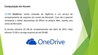 60
Computação em Nuvem
OneDrive, (antes chamado de SkyDrive) é um serviço de
armazenamento de arquivos em nuvem da Microsoft. Com ele é possível
armazenar e editar documentos do Office na própria Web, usando uma
conta da Microsoft.
O serviço oferecia 25 GB de armazenamento até Abril de 2012. Hoje
oferece 15 GB e carrega arquivos de até 50 MB.
 