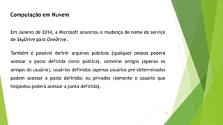 61
Em Janeiro de 2014, a Microsoft anunciou a mudança de nome do serviço
de SkyDrive para OneDrive.
Também é possível definir arquivos públicos (qualquer pessoa poderá
acessar a pasta definida como pública), somente amigos (apenas os
amigos do usuário), usuários definidos (apenas usuários pre-determinados
podem acessar a pasta definida) ou privados (somente o usuário que
hospedou poderá acessar a pasta definida).
Computação em Nuvem
 