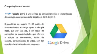 62
Computação em Nuvem
Google Drive é um serviço de armazenamento e sincronização
de arquivos, apresentado pela Google em Abril de 2012.
Disponibiliza ao usuário 15 GB grátis de
armazenamento e abriga agora o Google
Docs, que por sua vez, é um leque de
aplicações de produtividade, que oferece
a edição de documentos, folhas de
cálculo, apresentações de slides, sem ter
os aplicativos instalados nas máquinas.
 