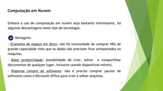 65
Computação em Nuvem
Embora o uso de computação em nuvem seja bastante interessante, há
algumas desvantagens neste tipo de tecnologia.
Vantagens:
- Economia de espaço em disco: não há necessidade de comprar HDs de
grande capacidade visto que os dados não precisam ficar armazenados na
máquina;
- Maior produtividade: possibilidade de criar, editar e compartilhar
documentos de qualquer lugar, inclusive usando dispositivos móveis;
- Dispensa compra de softwares: não é preciso comprar pacote de
softwares como o Microsoft Office para criar e editar arquivos.
 