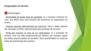 66
Computação em Nuvem
Desvantagens:
- Necessidade de banda larga de qualidade: se a conexão à Internet for
ruim, fica difícil fazer bom proveito dos benefícios da computação em
nuvem;
- Arquivos pessoais administrados por terceiros: fotos e dados pessoais
são colocados na Web e administrados pelo prestador de serviços;
- Perda dos arquivos no caso de um cyberataque: se o prestador de
serviços tiver sua rede comprometida por hackers, por exemplo, alguns
(ou todos) arquivos podem ser perdidos. Outra possibilidade é o roubo de
dados de autenticação dos usuários.
 