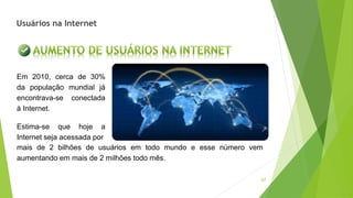 67
mais de 2 bilhões de usuários em todo mundo e esse número vem
aumentando em mais de 2 milhões todo mês.
Em 2010, cerca de 30%
da população mundial já
encontrava-se conectada
à Internet.
Estima-se que hoje a
Internet seja acessada por
Usuários na Internet
 