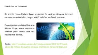 68
Usuários na Internet
De acordo com a Nielsen Ibope, o número de usuários ativos de internet
em casa ou no trabalho chegou a 60,7 milhões no Brasil este ano.
É considerado usuário ativo pelo
Nielsen Ibope, quem acessou a
internet pelo menos uma vez
nos últimos 30 dias.
Fonte: http://tecnologia.uol.com.br/noticias/redacao/2014/05/07/brasil-
atinge-60-milhoes-de-usuarios-ativos-de-internet-em-marco-diz-ibope.htm
 