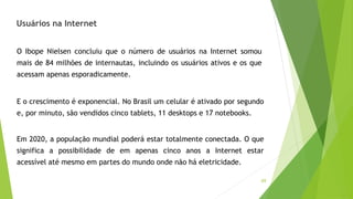 69
O Ibope Nielsen concluiu que o número de usuários na Internet somou
mais de 84 milhões de internautas, incluindo os usuários ativos e os que
acessam apenas esporadicamente.
E o crescimento é exponencial. No Brasil um celular é ativado por segundo
e, por minuto, são vendidos cinco tablets, 11 desktops e 17 notebooks.
Em 2020, a população mundial poderá estar totalmente conectada. O que
significa a possibilidade de em apenas cinco anos a Internet estar
acessível até mesmo em partes do mundo onde não há eletricidade.
Usuários na Internet
 