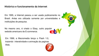 8
Histórico e funcionamento da Internet
Em 1995, a Internet passou a ser usada publicamente no
Brasil. Antes era utilizada somente por universidades e
instituições de pesquisa.
No mesmo ano, é criado o Ebay, outro popular
website americano de E-commerce.
Em 1996, a Macromedia lança o Flash 1.0,
trazendo interatividade e animação às paginas
Web.
 