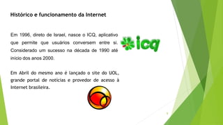 9
Histórico e funcionamento da Internet
Em 1996, direto de Israel, nasce o ICQ, aplicativo
que permite que usuários conversem entre si.
Considerado um sucesso na década de 1990 até
início dos anos 2000.
Em Abril do mesmo ano é lançado o site do UOL,
grande portal de notícias e provedor de acesso à
Internet brasileira.
 