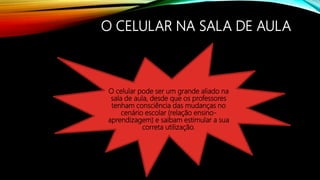 O CELULAR NA SALA DE AULA
O celular pode ser um grande aliado na
sala de aula, desde que os professores
tenham consciência das mudanças no
cenário escolar (relação ensino-
aprendizagem) e saibam estimular a sua
correta utilização.
 
