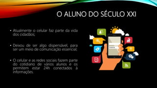 O ALUNO DO SÉCULO XXI
• Atualmente o celular faz parte da vida
dos cidadãos;
• Deixou de ser algo dispensável, para
ser um meio de comunicação essencial;
• O celular e as redes sociais fazem parte
do cotidiano de vários alunos e os
permitem estar 24h conectados à
informações.
 
