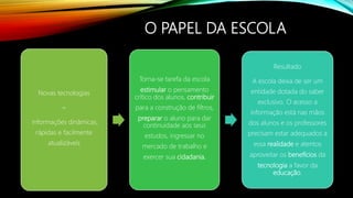 O PAPEL DA ESCOLA
Novas tecnologias
=
informações dinâmicas,
rápidas e facilmente
atualizáveis
Torna-se tarefa da escola
estimular o pensamento
crítico dos alunos, contribuir
para a construção de filtros,
preparar o aluno para dar
continuidade aos seus
estudos, ingressar no
mercado de trabalho e
exercer sua cidadania.
Resultado
A escola deixa de ser um
entidade dotada do saber
exclusivo. O acesso a
informação está nas mãos
dos alunos e os professores
precisam estar adequados a
essa realidade e atentos
aproveitar os benefícios da
tecnologia a favor da
educação.
 