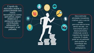 É tarefa do
educador avaliar a
potencialidade dos
meios
tecnológicos como
aplicativos, jogos
didáticos e
pesquisas para a
contribuição
adequada na
mensagem a ser
passada;
Deve estimular
atividades inovadoras,
criativas com o uso do
celular,
para que este se torne
dentro de sala, um
instrumento para o
desenvolvimento
intelectual, social e
cognitivo de maneira
conjunta. O celular
pode ser um estímulo
para auxiliar na
assimilação dos
conteúdos
pedagógicos.
 