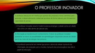 O PROFESSOR INOVADOR
O professor precisa ter em mente que quando são propostos novos caminhos para
aprender, o desenvolvimento intelectual acontece de forma natural, pois há exercício
capacidade de pensar;
• O professor inovador, atual e moderno precisa enxergar o celular como um aliado
não como um vilão dentro de sala de aula;
A informação se transforma em conhecimento. É dever do professor inovador
apresentar ao aluno as possibilidades de aprendizagem disponíveis através do celular
que é seu meio de tecnologia mais próximo.
• O professor precisa ter em mente que privar o aluno do celular é priva-lo da
informação, da conecção com o mundo, é priva-lo da comunicação e isso não é
papel da educação.
 