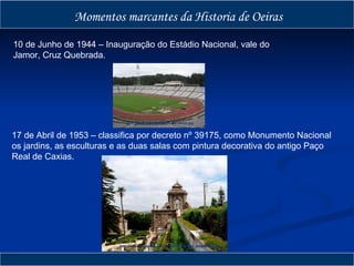 Momentos marcantes da Historia de Oeiras 10 de Junho de 1944 – Inauguração do Estádio Nacional, vale do Jamor, Cruz Quebrada. 17 de Abril de 1953 – classifica por decreto nº 39175, como Monumento Nacional os jardins, as esculturas e as duas salas com pintura decorativa do antigo Paço Real de Caxias. http://www.psp.pt/ImgNoticias/Jamor.jpg http://farm4.static.flickr.com/3182/2719400385_08654fc7b5.jpg 