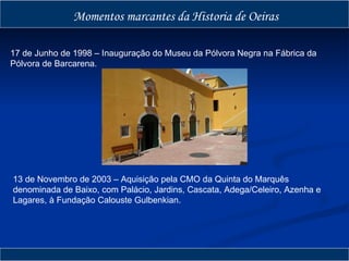 Momentos marcantes da Historia de Oeiras 17 de Junho de 1998 – Inauguração do Museu da Pólvora Negra na Fábrica da Pólvora de Barcarena. 13 de Novembro de 2003 – Aquisição pela CMO da Quinta do Marquês denominada de Baixo, com Palácio, Jardins, Cascata, Adega/Celeiro, Azenha e Lagares, à Fundação Calouste Gulbenkian. 