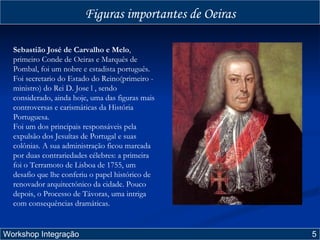 Figuras importantes de Oeiras Workshop Integração  5 Sebastião José de Carvalho e Melo , primeiro Conde de Oeiras e Marquês de Pombal, foi um nobre e estadista português. Foi secretario do Estado do Reino(primeiro - ministro) do Rei D. Jose l , sendo considerado, ainda hoje, uma das figuras mais controversas e carismáticas da História Portuguesa.  Foi um dos principais responsáveis pela expulsão dos Jesuítas de Portugal e suas colônias. A sua administração ficou marcada por duas contrariedades célebres: a primeira foi o Terramoto de Lisboa de 1755, um desafio que lhe conferiu o papel histórico de renovador arquitectónico da cidade. Pouco depois, o Processo de Távoras, uma intriga com consequências dramáticas. 
