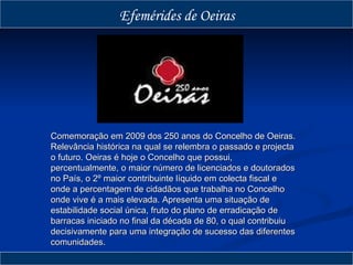 Comemoração em 2009 dos 250 anos do Concelho de Oeiras. Relevância histórica na qual se relembra o passado e projecta o futuro. Oeiras é hoje o Concelho que possui, percentualmente, o maior número de licenciados e doutorados no País, o 2º maior contribuinte líquido em colecta fiscal e onde a percentagem de cidadãos que trabalha no Concelho onde vive é a mais elevada. Apresenta uma situação de estabilidade social única, fruto do plano de erradicação de barracas iniciado no final da década de 80, o qual contribuiu decisivamente para uma integração de sucesso das diferentes comunidades.  Efemérides de Oeiras 