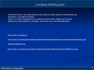 Conclusão &  Bibliografia Workshop Integração  7 Podemos concluir, que aprendemos muito sobre os vários aspectos importantes que marcaram o concelho de Oeiras.  Assim, em muito enriquecemos os nossos conhecimentos. Espero que tenham gostado do nosso trabalho e obrigado, pelo tempo que nos disponibilizaram. http://www.cm-oeiras.pt http://www.cm-oeiras.pt/voeiras/Concelho/Historia/AnosMunic/Documents/30notashistoricas.pdf http://pt.wikipedia.org http://www.cm-oeiras.pt/voeiras/Concelho/Historia/AnosMunic/Paginas/250Anos3.aspx http://www.cm-oeiras.pt http://www.cm-oeiras.pt/voeiras/Concelho/Historia/AnosMunic/Documents/30notashistoricas.pdf http://pt.wikipedia.org http://www.cm-oeiras.pt http://www.cm-oeiras.pt/voeiras/Concelho/Historia/AnosMunic/Documents/30notashistoricas.pdf http://www.cm-oeiras.pt/voeiras/Concelho/Historia/AnosMunic/Paginas/250Anos3.aspx http://pt.wikipedia.org http://www.cm-oeiras.pt http://www.cm-oeiras.pt/voeiras/Concelho/Historia/AnosMunic/Documents/30notashistoricas.pdf 