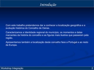 Introdução Com este trabalho pretendemos dar a conhecer a localização geográfica e a evolução histórica do Concelho de Oeiras. Caracterizamos a Identidade regional do município, os momentos e datas marcantes da história do concelho e as figuras mais ilustres que passaram pela região. Apresentamos também a localização deste concelho face a Portugal e ao resto da Europa. Workshop Integração  2  