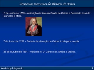 6 de Junho de 1759 – Atribuição do titulo de Conde de Oeiras a Sebastião José de Carvalho e Melo. 7 de Junho de 1759 – Portaria de elevação de Oeiras à categoria de vila. Workshop Integração  4 Momentos marcantes da Historia de Oeiras 26 de Outubro de 1891 – visita do rei D. Carlos e D. Amélia a Oeiras. 