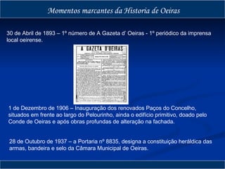 Momentos marcantes da Historia de Oeiras 28 de Outubro de 1937 – a Portaria nº 8835, designa a constituição heráldica das armas, bandeira e selo da Câmara Municipal de Oeiras. 1 de Dezembro de 1906 – Inauguração dos renovados Paços do Concelho, situados em frente ao largo do Pelourinho, ainda o edifício primitivo, doado pelo Conde de Oeiras e após obras profundas de alteração na fachada. 30 de Abril de 1893 – 1º número de A Gazeta d’ Oeiras - 1º periódico da imprensa local oeirense. http://1.bp.blogspot.com/_CQsXeyLN7iQ/R6pwq_WZfQI/AAAAAAAAA10/TuAoK0JZxLc/s1600-h/01+A+GAZETA+D%27OEIRAS.JPG 