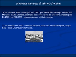 Momentos marcantes da Historia de Oeiras 22 de Setembro de 1940 – abertura oficial ao publico da Estrada Marginal, antiga EN6 – troço Cruz Quebrada Caxias. 19 de Junho de 1939 – aquisição pela CMO, por 50 000$00, da antiga  cocheira do Marquês, a Artur Brandão, destinada aos novos Paços do  Concelho, imposta pelo DL 29631 de 26/5/1939 , expropriação por  utilidade publica. http://2.bp.blogspot.com/_gGmiR6CEGBk/SCgm19WUXAI/AAAAAAAAAjY/RL0O0fVzbMc/S220/EN6%25201954rd2.jpg 
