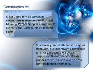 Construções de
Barragens
 O Rio Douro tem 15 barragens
 situando-se as seguintes em Portugal:
 Miranda, Picote, Bemposta, Pocinho, V
 aleira, Régua, Carrapatelo e Crestuma-
 Lever.



                        Criaram-se grandes albufeiras de águas
                        tranquilas, que incentivam a navegação
                        turística e recreativa e a pesca
                        desportiva. Tirando os períodos de
                        grandes cheias, diz-se que o rio ficou
                        controlado definitivamente.
 