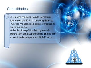 Curiosidades

 -É um dos maiores rios da Península
 Ibérica tendo 927 km de comprimento
 -As suas margens são belas e produzem
 vinho do porto
 -A bacia hidrográfica Portuguesa do
 Douro tem uma superfície de 18.643 km²
 e sua área total que é de 97.603 km².
 