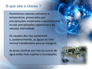 O que são a cheias ?

  Fenómenos naturais extremos e
  temporários, provocados por
  precipitações moderadas e permanentes
  ou por precipitações repentinas e de
  elevada intensidade.

  Os caudais dos rios aumentam
  e, posteriormente, as águas do leito
  normal transbordam para as margens.

  As áreas vizinhas aos rios ou cursos de
  água estão mais sujeitas a inundações.
 