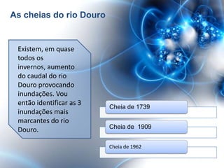As cheias do rio Douro


 Existem, em quase
 todos os
 invernos, aumento
 do caudal do rio
 Douro provocando
 inundações. Vou
 então identificar as 3
                          Cheia de 1739
 inundações mais
 marcantes do rio
                          Cheia de 1909
 Douro.

                          Cheia de 1962
 