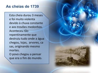 As cheias de 1739

 Esta cheia durou 3 meses
 e foi muito violenta
 devido à chuva constante
 e aos trovões medonhos.
 Aconteceu tão
 repentinamente que
 destruiu tudo onde a água
 chegou, lojas, arvores, ca
 sas, originando mesmo
 mortes.
 O povo chegou a pensar
 que era o fim do mundo.
 