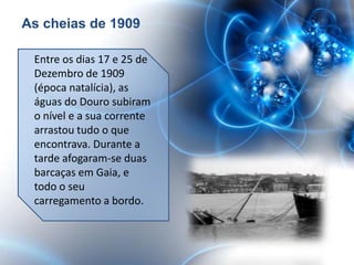 As cheias de 1909

 Entre os dias 17 e 25 de
 Dezembro de 1909
 (época natalícia), as
 águas do Douro subiram
 o nível e a sua corrente
 arrastou tudo o que
 encontrava. Durante a
 tarde afogaram-se duas
 barcaças em Gaia, e
 todo o seu
 carregamento a bordo.
 