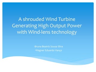 A shrouded Wind Turbine
Generating High Output Power
with Wind-lens technology
-Bruna Beatriz Sousa Silva
-Wagner Eduardo Vanço
 