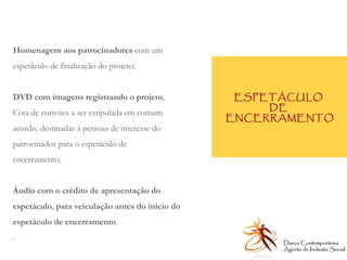 ESPETÁCULO  DE  ENCERRAMENTO Homenagem aos patrocinadores  com um espetáculo de finalização do projeto; DVD com imagens registrando o projeto ;  Cota de convites a ser estipulada em comum acordo, destinadas à pessoas de interesse do patrocinador para o espetáculo de encerramento;  Áudio com o crédito de apresentação do espetáculo ,  para veiculação antes do início do espetáculo de encerramento . .  Dança Contemporânea Agente de Inclusão Social   