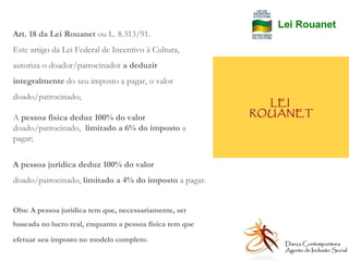 LEI  ROUANET Art. 18 da Lei Rouanet  ou L. 8.313/91. Este artigo da Lei Federal de Incentivo à Cultura, autoriza o doador/patrocinador  a deduzir integralmente  do seu imposto a pagar, o valor doado/patrocinado; A  pessoa física deduz 100% do valor  doado/patrocinado,  limitado a 6% do imposto  a pagar; A pessoa jurídica deduz 100% do valor  doado/patrocinado,  limitado a 4% do imposto  a pagar. Obs: A pessoa jurídica tem que, necessariamente, ser baseada no lucro real, enquanto a pessoa física tem que efetuar seu imposto no modelo completo .  Dança Contemporânea Agente de Inclusão Social   