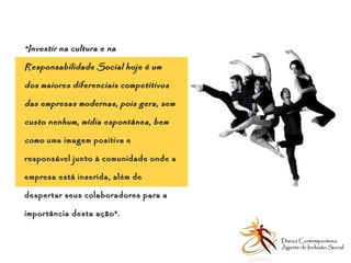 “ Investir na cultura e na Responsabilidade Social hoje é um dos maiores diferenciais competitivos das empresas modernas, pois gera, sem custo nenhum, mídia espontânea, bem como  uma imagem positiva e responsável junto à comunidade onde a empresa está inserida, além de despertar seus colaboradores para a importância desta ação”.   Dança Contemporânea Agente de Inclusão Social   