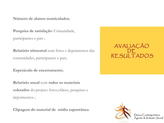 AVALIAÇÃO  DE  RESULTADOS Número de alunos matriculados ; Pesquisa de satisfação : Comunidade, participantes e pais ; Relatório trimestral  com fotos e depoimentos das comunidades, participantes e pais; Espetáculo de encerramento ; Relatório anual  com  todos os materiais coletados  do projeto: fotos,vídeos, pesquisas e depoimentos ; Clipagem do material de  mídia espontânea . Dança Contemporânea Agente de Inclusão Social   