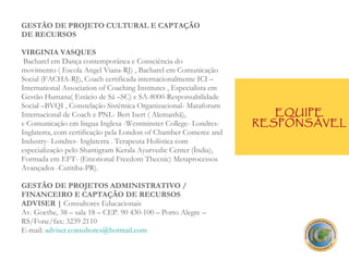 GESTÃO DE PROJETO CULTURAL E CAPTAÇÃO  DE RECURSOS VIRGINIA VASQUES  Bacharel em Dança contemporânea e Consciência do movimento ( Escola Angel Viana-RJ) , Bacharel em Comunicação Social (FACHA-RJ), Coach certificada internacionalmente ICI – International Association of Coaching Institutes , Especialista em Gestão Humana( Estácio de Sá –SC) e SA-8000-Responsabilidade Social –BVQI , Constelação Sistêmica Organizacional- Mataforum Internacional de Coach e PNL- Bert Isert ( Alemanhã), e Comunicação em lingua Inglesa -Westminster College- Londres- Inglaterra, com certificação pela London of Chamber Comerce and Industry- Londres- Inglaterra . Terapeuta Holística com especialização pelo Shantigram Kerala Ayurvedic Center (Índia), Formada em EFT- (Emotional Freedom Thecnic) Metaprocessos Avançados -Cutitiba-PR). GESTÃO DE PROJETOS ADMINISTRATIVO / FINANCEIRO E CAPTAÇÃO DE RECURSOS ADVISER |  Consultores Educacionais Av. Goethe, 38 – sala 18 – CEP. 90 430-100 – Porto Alegre – RS/Fone/fax: 3239 2110  E-mail:  [email_address] EQUIPE RESPONSÁVEL 
