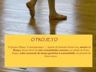 O projeto Dança  Contemporânea  | Agente de Inclusão Social visa,  através  da  Dança , desenvolver em  três comunidades carentes , na cidade de Porto Alegre,  aulas semanais de dança gratuitas à comunidade , no período de doze meses.  O PROJETO 