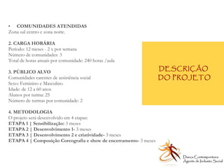 COMUNIDADES ATENDIDAS Zona sul centro e zona norte.  2. CARGA HORÁRIA Período: 12 meses - 2 x por semana Número de comunidades: 3 Total de horas anuais por comunidade: 240 horas /aula  3. PÚBLICO ALVO Comunidades carentes de assistência social Sexo: Feminino e Masculino Idade: de 12 a 60 anos Alunos por turma: 25 Número de turmas por comunidade: 2 4. METODOLOGIA O projeto será desenvolvido em 4 etapas: ETAPA 1 |   Sensibilização:  3 meses  ETAPA 2 | Desenvolvimento 1-  3 meses  ETAPA 3 | Desenvolvimento 2 e criatividade-  3 meses  ETAPA 4 | Composição Coreografia e show de encerramento-  3 meses  DESCRIÇÃO  DO PROJETO Dança Contemporânea Agente de Inclusão Social   