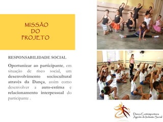  MISSÃO  DO  PROJETO  RESPONSABILIDADE SOCIAL Oportunizar ao participante , em situação de risco social, um  desenvolvimento sociocultural através da Dança , assim como desenvolver a  auto-estima  e  relacionamento interpessoal  do participante . Dança Contemporânea Agente de Inclusão Social   