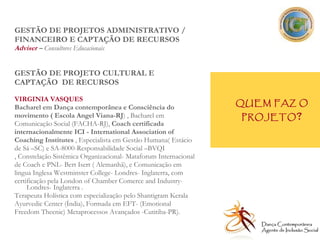 GESTÃO DE PROJETOS ADMINISTRATIVO / FINANCEIRO E CAPTAÇÃO DE RECURSOS Adviser  –  Consultores Educacionais GESTÃO DE PROJETO CULTURAL E CAPTAÇÃO  DE RECURSOS VIRGINIA VASQUES  Bacharel em Dança contemporânea e Consciência do movimento ( Escola Angel Viana-RJ ) , Bacharel em Comunicação Social (FACHA-RJ),  Coach certificada internacionalmente ICI - International Association of Coaching Institutes  , Especialista em Gestão Humana( Estácio de Sá –SC) e SA-8000-Responsabilidade Social –BVQI , Constelação Sistêmica Organizacional- Mataforum Internacional de Coach e PNL- Bert Isert ( Alemanhã), e Comunicação em lingua Inglesa Westminster College- Londres- Inglaterra, com certificação pela London of Chamber Comerce and Industry- Londres- Inglaterra . Terapeuta Holística com especialização pelo Shantigram Kerala Ayurvedic Center (Índia), Formada em EFT- (Emotional Freedom Thecnic) Metaprocessos Avançados -Cutitiba-PR). QUEM FAZ O PROJETO ? Dança Contemporânea Agente de Inclusão Social   