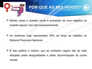 POR QUE AS MULHERES?
 Muitas vezes o assédio moral é precedido de uma negativa ao
assédio sexual, mas não necessariamente.
 As mulheres hoje representam 50% da força de trabalho no
Sistema Financeiro Nacional.
 É fato público e notório, que as mulheres negras são as mais
atingidas pelas desigualdades e pelas discriminações de cunho
racista.
 