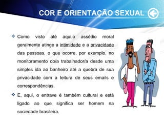 COR E ORIENTAÇÃO SEXUAL
 Como visto até aqui,o assédio moral
geralmente atinge a intimidade e a privacidade
das pessoas, o que ocorre, por exemplo, no
monitoramento do/a trabalhador/a desde uma
simples ida ao banheiro até a quebra de sua
privacidade com a leitura de seus emails e
correspondências.
 E, aqui, o entrave é também cultural e está
ligado ao que significa ser homem na
sociedade brasileira.
 