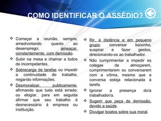 COMO IDENTIFICAR O ASSÉDIO?
 Começar a reunião, sempre,
amedrontando quanto ao
desemprego; ameaçar,
constantemente, com demissão.
 Subir na mesa e chamar a todos
de incompetentes.
 Sobrecarga de tarefas ou impedir
a continuidade do trabalho,
negando informações.
 Desmoralizar, publicamente,
afirmando que tudo está errado;
ou elogiar, para em seguida
afirmar que seu trabalho é
desnecessário à empresa ou
instituição.
 Rir, à distância e em pequeno
grupo; conversar baixinho,
suspirar e fazer gestos,
direcionando-os ao trabalhador.
 Não cumprimentar a impedir os
colegas de almoçarem,
cumprimentarem ou conversarem
com a vítima, mesmo que a
conversa esteja relacionada à
tarefa.
 Ignorar a presença do/a
trabalhador/a.
 Sugerir que peça de demissão,
devido a saúde.
 Divulgar boatos sobre sua moral.
 